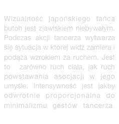 Wizualność japońskiego tańca butoh jest zjawiskiem niebywałym. Podczas akcji tancerza wytwarza się sytuacja w której widz zamiera i podąża wzrokiem za ruchem. Jest to zarówno ruch ciała, jak ruch powstawania asocjacji w jego umyśle. Intensywność jest jakby odwrotnie proporcjonalna do minimalizmu gestów tancerza. więcej