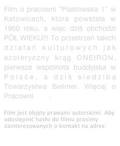 Film o pracowni “Piastowska 1” w Katowicach, która powstała w 1960 roku, a więc dziś obchodzi PÓŁ WIEKU!!! To przestrzeń takich działań kulturowych jak ezoteryczny krąg ONEIRON, pierwsza wspólnota buddyjska w Polsce, a dziś siedziba Towarzystwa Bellmer. Więcej o Pracowni tutaj.
Film jest objęty prawami autorskimi. Aby udostępnić hasło do filmu prosimy zainteresowanych o kontakt na adres: dokumentacja@hansbellmer.org