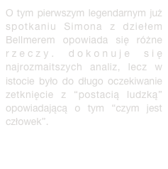 O tym pierwszym legendarnym już spotkaniu Simona z dziełem Bellmerem opowiada się różne rzeczy. dokonuje się najrozmaitszych analiz, lecz w istocie było do długo oczekiwanie zetknięcie z “postacią ludzką” opowiadającą o tym “czym jest człowek”. więcej